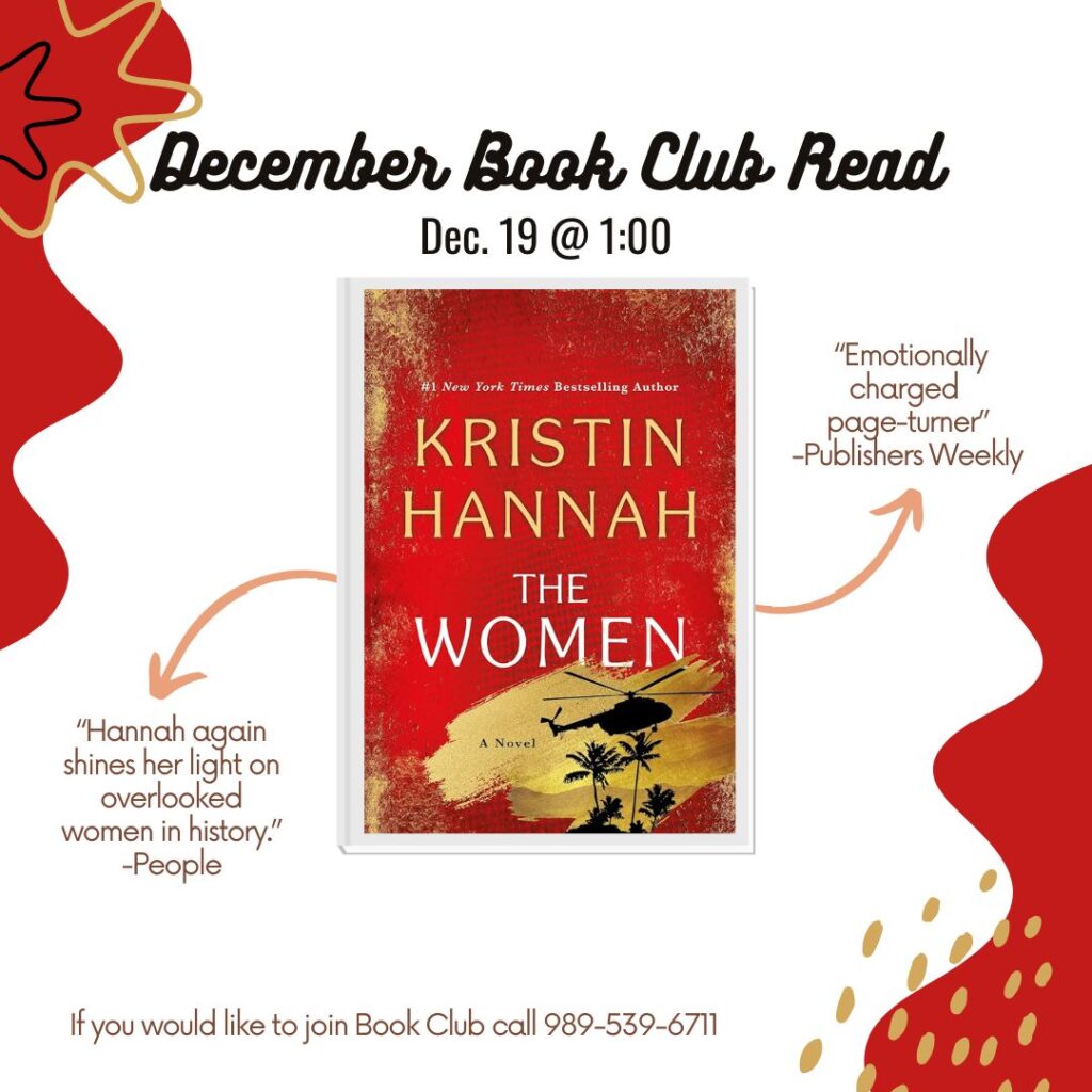 December Book Club Read Dec. 19 @ 1:00 #l New York Times Bestselling Author KRISTIN HANNAH THE WOMEN A Novel "Emotionally charged page-turner" -Publishers Weekly "Hannah again shines her light on overlooked women in history." -People If you would like to join Book Club call 989-539-6711