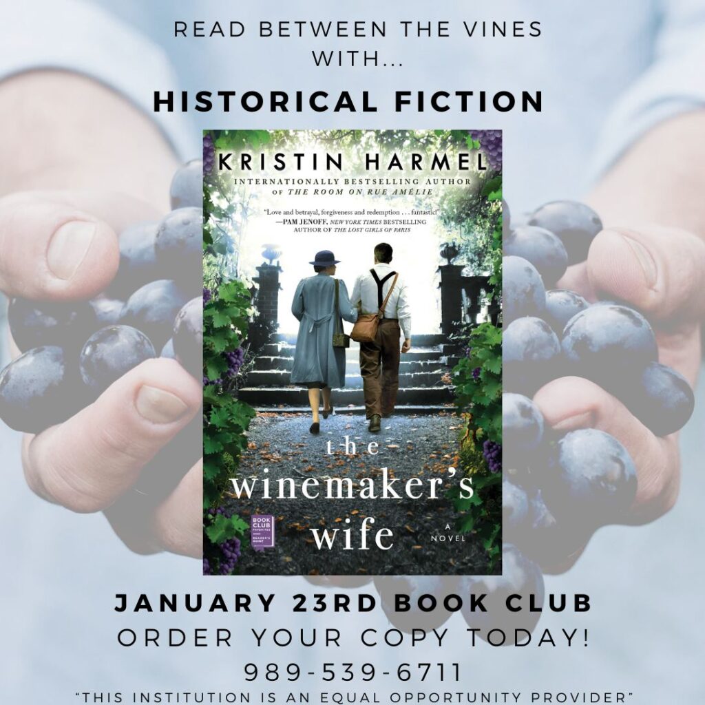 READ BETWEEN THE VINES WITH... HISTORICAL FICTION KRISTIN HARMEL INTERNATIONALLY BESTSELLING AUTHOR OF THE ROOM ON RUE AMELIE "Love and betrayal, forgiveness and redemption ... fantastic!" -PAM JENOFE, NEW YORK TIMES BESTSELLING AUTHOR OF THE LOST GIRLS OF PARIS the winemaker s CLUE wife NOVEL JANUARY 23RD BOOK CLUB ORDER YOUR COPY TODAY! 989-539-6711 "THIS INSTITUTION IS AN EQUAL OPPORTUNITY PROVIDER"