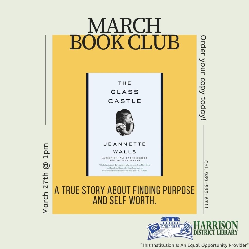 MARCH BOOK CLUB THE GLASS CASTLE Order your copy today! March 27th 1pm JEANNETTE WALLS AUTHOR OF HALF BROKE HORSES AND THE SILVER STAR Walls has joined the company ol writers such as Mary Narr and Frank McCourt who have been able to transform their sad memories into fine art. -People A TRUE STORY ABOUT FINDING PURPOSE AND SELF WORTH. Call 989-539-6711 HARRISON DISTRICT LIBRARY "This Institution Is An Equal Opportunity Provider"