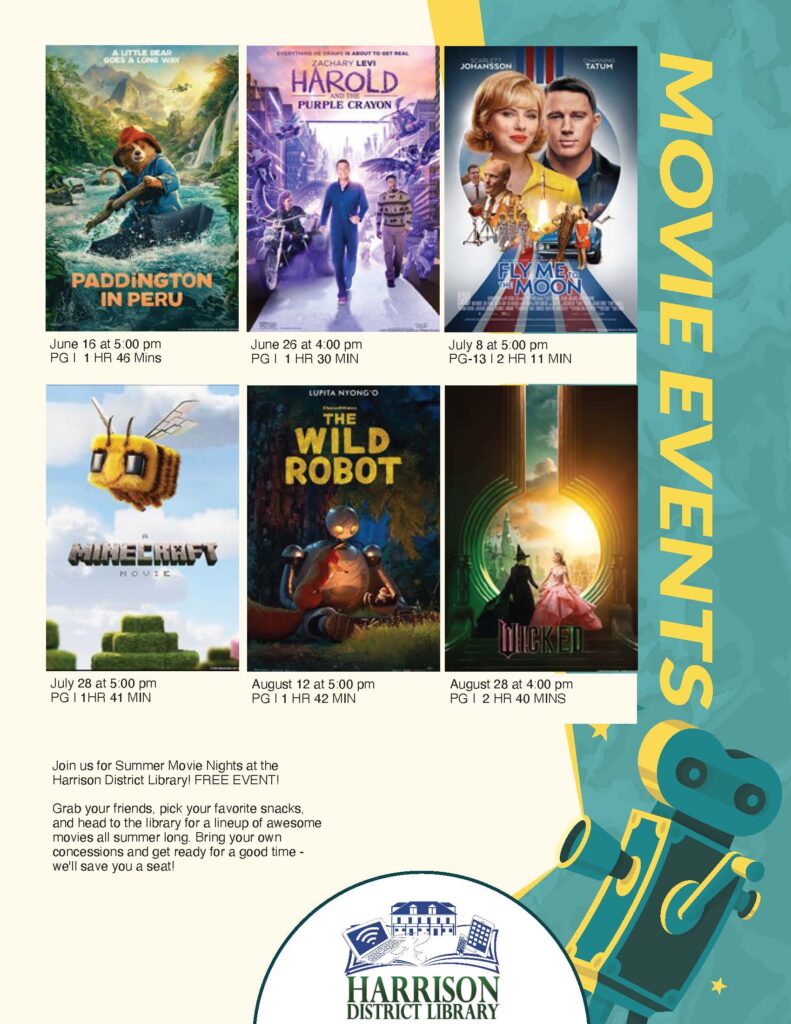 A LITTLE BEAR EVERYTHING ME DRAWS IS ABOUT TO SET REAL ZACHARY LEVI HAROLD AND THE PURPLE CRAYON JOHANSSON ТАтин PADDINGTON IN PERU FLY ME o *MOON June 16 at 5:00 pm PG I 1 HR 46 Mins June 26 at 4:00 pm PG | 1 HR 30 MIN LUPITA NYONG'O THE WILD ROBOT July 8 at 5:00 pm PG-13 |2 HR 11 MIN MOVIE July 28 at 5:00 pm PG I 1HR 41 MIN August 12 at 5:00 pm PG I 1 HR 42 MIN WICKED August 28 at 4:00 pm PG | 2 HR 40 MINS MOVIE EVENTS Join us for Summer Movie Nights at the Harrison District Library! FREE EVENT! Grab your friends, pick your favorite snacks, and head to the library for a lineup of awesome movies all summer long. Bring your own concessions and get ready for a good time - we'll save you a seat! HARRISON DISTRICT LIBRARY