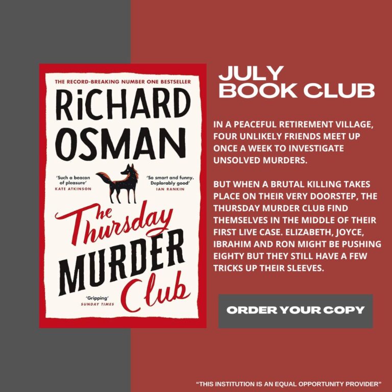 JULY BOOK CLUB IN A PEACEFUL RETIREMENT VILLAGE, FOUR UNLIKELY FRIENDS MEET UP ONCE A WEEK TO INVESTIGATE UNSOLVED MURDERS. BUT WHEN A BRUTAL KILLING TAKES PLACE ON THEIR VERY DOORSTEP, THE THURSDAY MURDER CLUB FIND THEMSELVES IN THE MIDDLE OF THEIR FIRST LIVE CASE. ELIZABETH, JOYCE, IBRAHIM AND RON MIGHT BE PUSHING EIGHTY BUT THEY STILL HAVE A FEW TRICKS UP THEIR SLEEVES. ORDER YOUR COPY "THIS INSTITUTION IS AN EQUAL OPPORTUNITY PROVIDER"