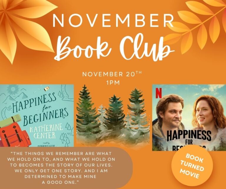 NOVEMBER Book Club NOVEMBER 20TH 1PM HAPPINESS fon BEGINNERS KATHERINE CENTER nod by MARGUERITE GAVIN "THE THINGS WE REMEMBER ARE WHAT WE HOLD ON TO, AND WHAT WE HOLD ON TO BECOMES THE STORY OF OUR LIVES. WE ONLY GET ONE STORY. AND I AM DETERMINED TO MAKE MINE A GOOD ONE." N HAPPINESS BOOK TURNED MOVIE